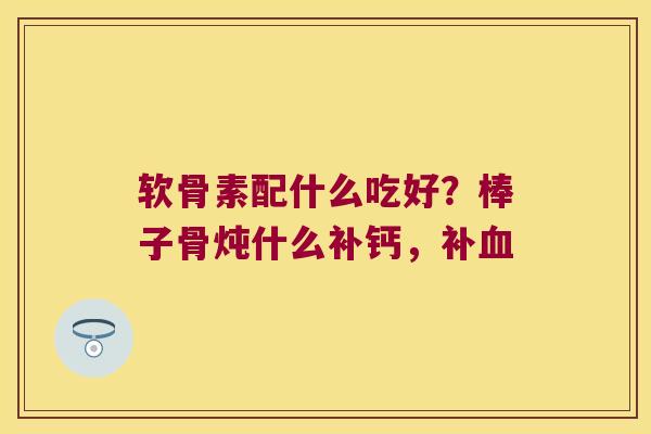 软骨素配什么吃好?棒子骨炖什么补钙,补 软骨素配什么吃好?棒子骨炖什么补钙,补