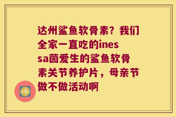 达州鲨鱼软骨素?我们全家一直吃的inessa茵爱生的鲨鱼软骨素关节养护片,母亲节做不做活动啊 达州鲨鱼软骨素?我们全家一直吃的inessa茵爱生的鲨鱼软骨素关节养护片,母亲节做不做活动啊