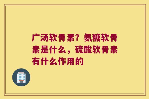 广汤软骨素?氨糖软骨素是什么,硫酸软骨素有什么作用的 广汤软骨素?氨糖软骨素是什么,硫酸软骨素有什么作用的