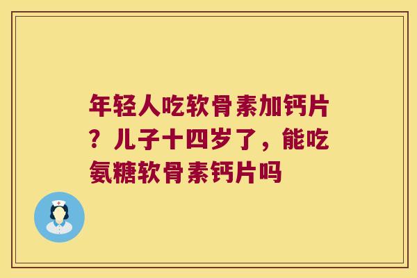 年轻人吃软骨素加钙片？儿子十四岁了，能吃氨糖软骨素钙片吗