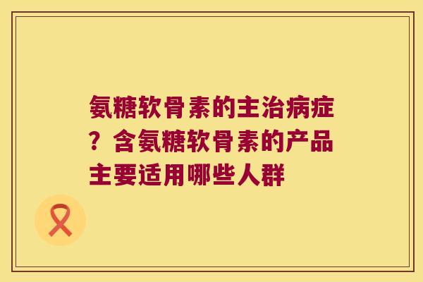 氨糖软骨素的主症？含氨糖软骨素的产品主要适用哪些人群