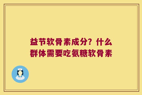 益节软骨素成分？什么群体需要吃氨糖软骨素