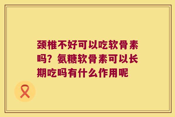 颈椎不好可以吃软骨素吗？氨糖软骨素可以长期吃吗有什么作用呢
