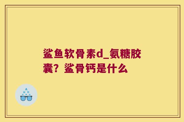 鲨鱼软骨素d_氨糖胶囊?鲨骨钙是什么 鲨鱼软骨素d_氨糖胶囊?鲨骨钙是什么