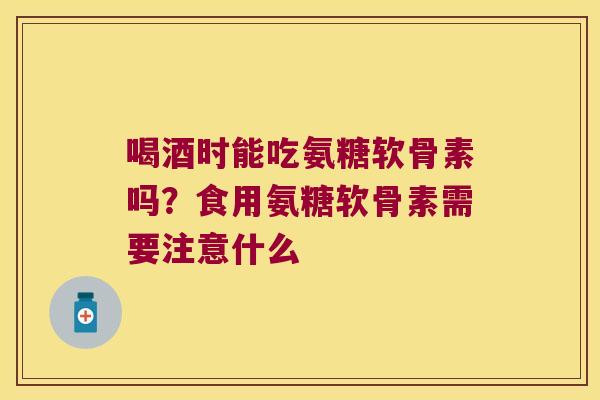 喝酒时能吃氨糖软骨素吗？食用氨糖软骨素需要注意什么