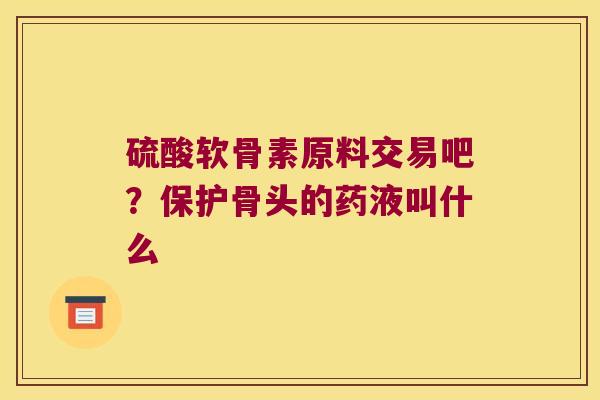 硫酸软骨素原料交易吧?保护骨头的药液叫什么 硫酸软骨素原料交易吧?保护骨头的药液叫什么