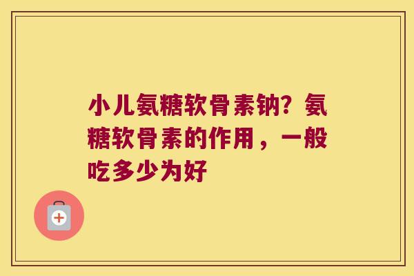 小儿氨糖软骨素钠？氨糖软骨素的作用，一般吃多少为好