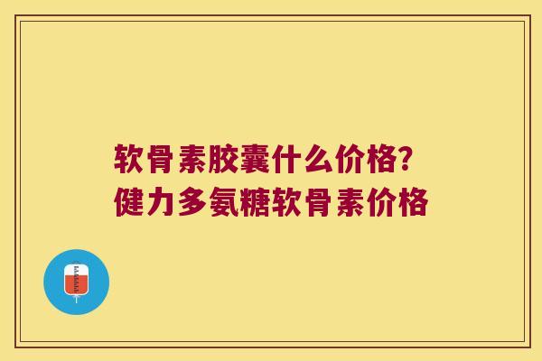 软骨素胶囊什么价格?健力多氨糖软骨素价格 软骨素胶囊什么价格?健力多氨糖软骨素价格