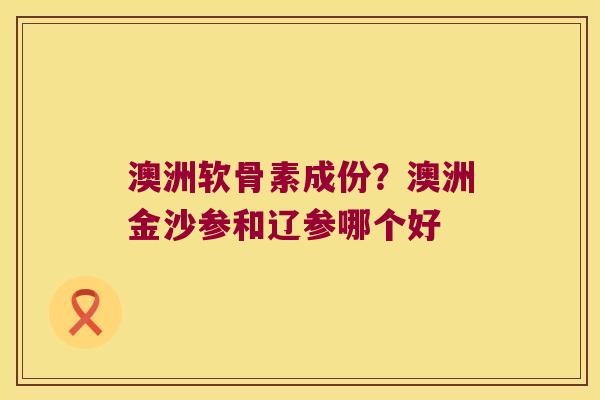 澳洲软骨素成份？澳洲金沙参和辽参哪个好