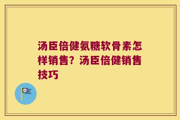 汤臣倍健氨糖软骨素怎样销售?汤臣倍健销售技巧 汤臣倍健氨糖软骨素怎样销售?汤臣倍健销售技巧