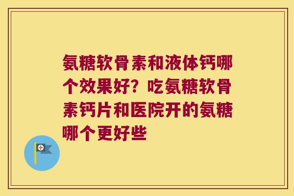 氨糖软骨素和液体钙哪个效果好?吃氨糖软骨素钙片和医院开的氨糖哪个更好些 氨糖软骨素和液体钙哪个效果好?吃氨糖软骨素钙片和医院开的氨糖哪个更好些