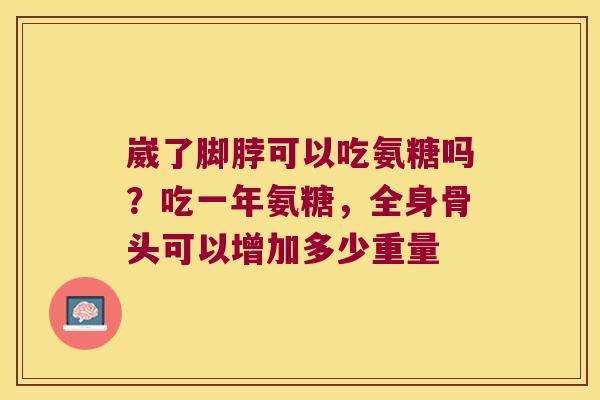 崴了脚脖可以吃氨糖吗？吃一年氨糖，全身骨头可以增加多少重量