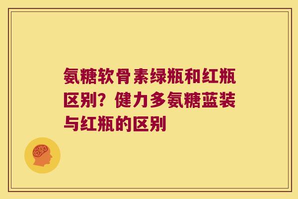 氨糖软骨素绿瓶和红瓶区别？健力多氨糖蓝装与红瓶的区别