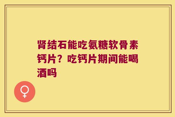 结石能吃氨糖软骨素钙片?吃钙片期间能喝酒吗 结石能吃氨糖软骨素钙片?吃钙片期间能喝酒吗