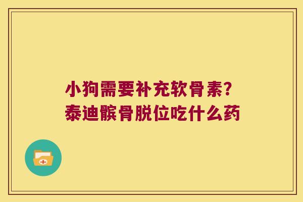 小狗需要补充软骨素?泰迪髌骨脱位吃什么药 小狗需要补充软骨素?泰迪髌骨脱位吃什么药
