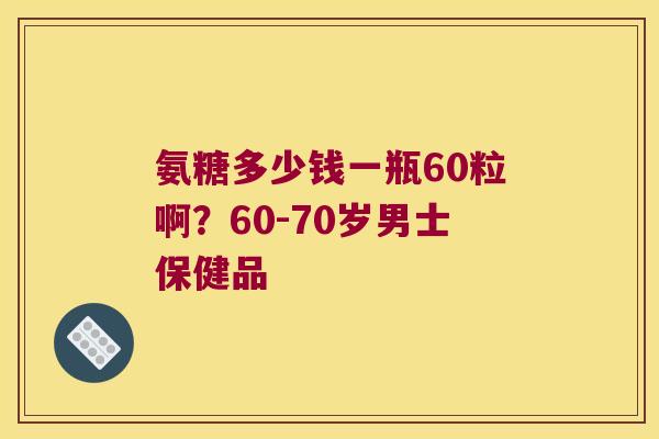 氨糖多少钱一瓶60粒啊？60-70岁男士保健品