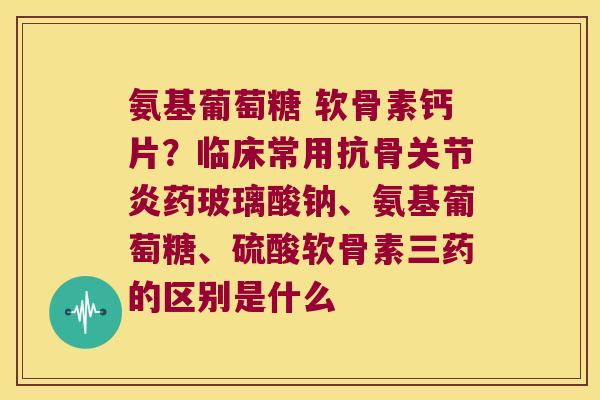 氨基葡萄糖 软骨素钙片？临床常用抗骨药玻璃酸钠、氨基葡萄糖、硫酸软骨素三药的区别是什么