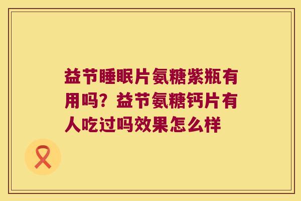 益节片氨糖紫瓶有用吗?益节氨糖钙片有人吃过吗效果怎么样 益节片氨糖紫瓶有用吗?益节氨糖钙片有人吃过吗效果怎么样
