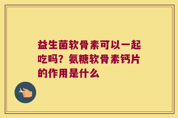 益生菌软骨素可以一起吃吗?氨糖软骨素钙片的作用是什么 益生菌软骨素可以一起吃吗?氨糖软骨素钙片的作用是什么