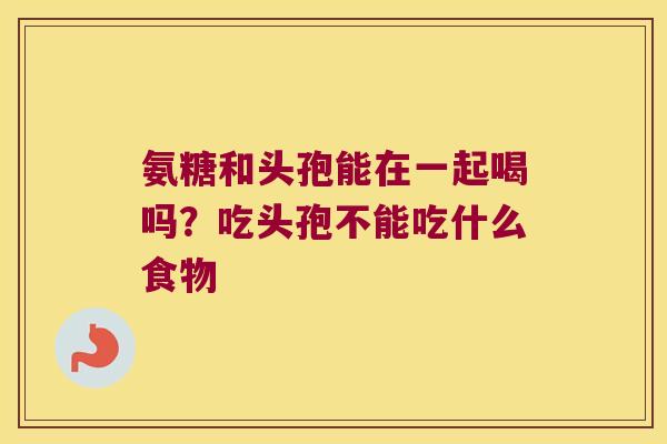 氨糖和头孢能在一起喝吗?吃头孢不能吃什么食物 氨糖和头孢能在一起喝吗?吃头孢不能吃什么食物