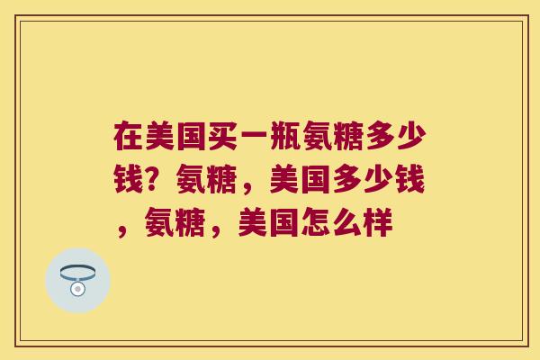 在美国买一瓶氨糖多少钱?氨糖,美国多少钱,氨糖,美国怎么样 在美国买一瓶氨糖多少钱?氨糖,美国多少钱,氨糖,美国怎么样