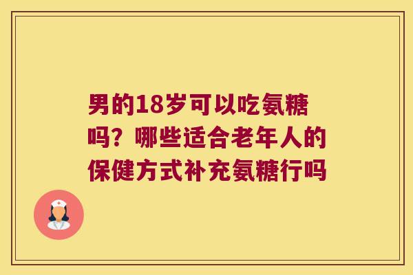 男的18岁可以吃氨糖吗?哪些适合老年人的保健方式补充氨糖行吗 男的18岁可以吃氨糖吗?哪些适合老年人的保健方式补充氨糖行吗