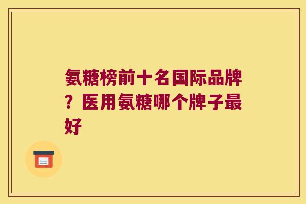 氨糖榜前十名国际品牌?医用氨糖哪个牌子好 氨糖榜前十名国际品牌?医用氨糖哪个牌子好