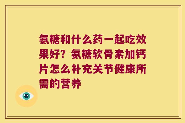 氨糖和什么药一起吃效果好?氨糖软骨素加钙片怎么补充关节健康所需的营养 氨糖和什么药一起吃效果好?氨糖软骨素加钙片怎么补充关节健康所需的营养