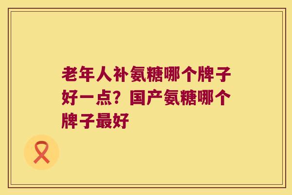老年人补氨糖哪个牌子好一点?国产氨糖哪个牌子好 老年人补氨糖哪个牌子好一点?国产氨糖哪个牌子好