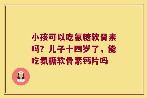 小孩可以吃氨糖软骨素吗?儿子十四岁了,能吃氨糖软骨素钙片吗 小孩可以吃氨糖软骨素吗?儿子十四岁了,能吃氨糖软骨素钙片吗