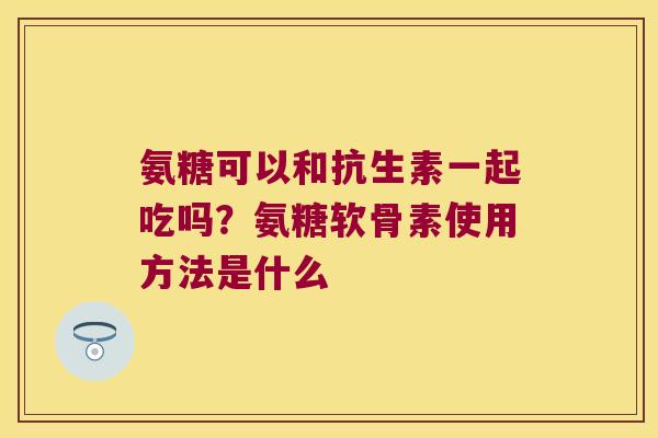 氨糖可以和抗生素一起吃吗?氨糖软骨素使用方法是什么 氨糖可以和抗生素一起吃吗?氨糖软骨素使用方法是什么