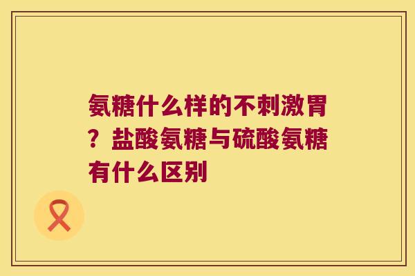 氨糖什么样的不刺激胃?盐酸氨糖与硫酸氨糖有什么区别 氨糖什么样的不刺激胃?盐酸氨糖与硫酸氨糖有什么区别