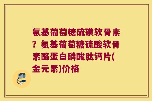 氨基葡萄糖硫磺软骨素？氨基葡萄糖硫酸软骨素酪蛋白磷酸肽钙片(金元素)价格