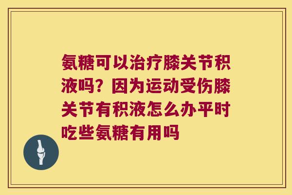 氨糖可以膝关节积液吗？因为运动受伤膝关节有积液怎么办平时吃些氨糖有用吗