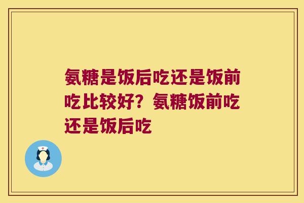 氨糖是饭后吃还是饭前吃比较好？氨糖饭前吃还是饭后吃