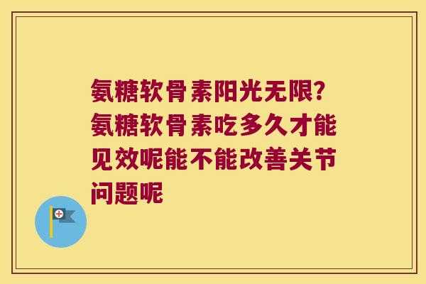 氨糖软骨素阳光无限？氨糖软骨素吃多久才能见效呢能不能改善关节问题呢