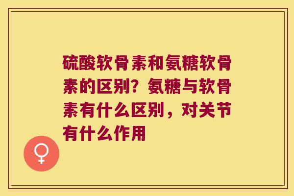 硫酸软骨素和氨糖软骨素的区别?氨糖与软骨素有什么区别,对关节有什么作用 硫酸软骨素和氨糖软骨素的区别?氨糖与软骨素有什么区别,对关节有什么作用