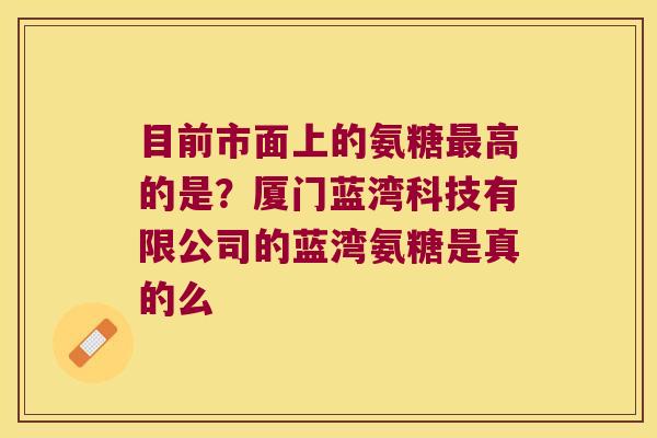 目前市面上的氨糖高的是？厦门蓝湾科技有限公司的蓝湾氨糖是真的么