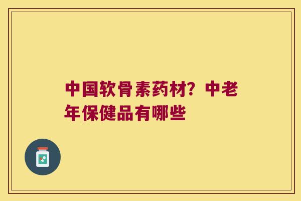 中国软骨素药材?中老年保健品有哪些 中国软骨素药材?中老年保健品有哪些