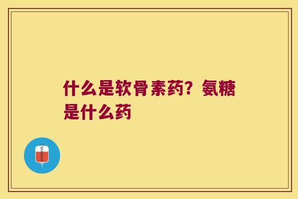 什么是软骨素药？氨糖是什么药
