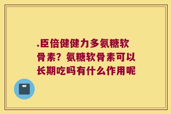 .臣倍健健力多氨糖软骨素?氨糖软骨素可以长期吃吗有什么作用呢 .臣倍健健力多氨糖软骨素?氨糖软骨素可以长期吃吗有什么作用呢