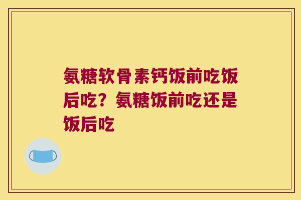 氨糖软骨素钙饭前吃饭后吃?氨糖饭前吃还是饭后吃 氨糖软骨素钙饭前吃饭后吃?氨糖饭前吃还是饭后吃