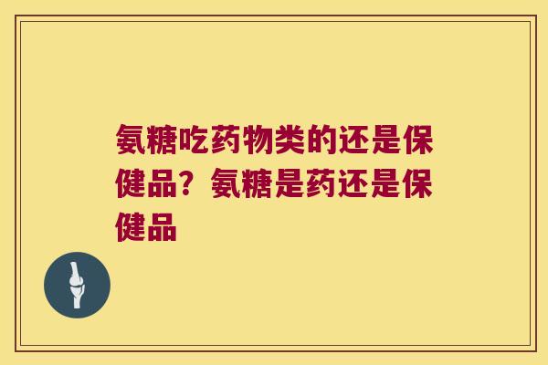 氨糖吃类的还是保健品?氨糖是药还是保健品 氨糖吃类的还是保健品?氨糖是药还是保健品