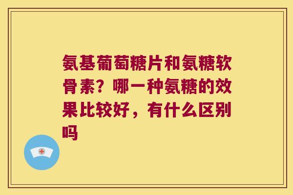 氨基葡萄糖片和氨糖软骨素？哪一种氨糖的效果比较好，有什么区别吗