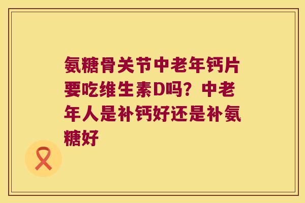 氨糖骨关节中老年钙片要吃维生素D吗？中老年人是补钙好还是补氨糖好