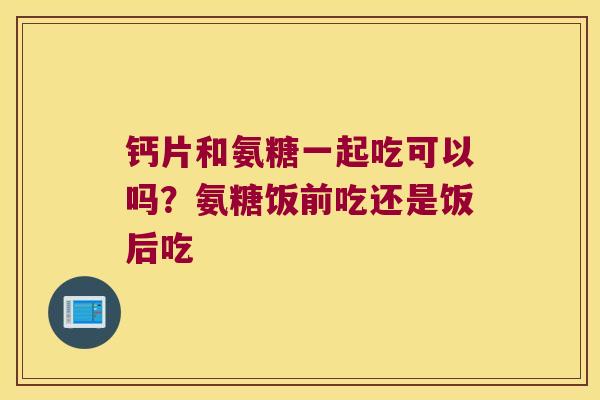 钙片和氨糖一起吃可以吗?氨糖饭前吃还是饭后吃 钙片和氨糖一起吃可以吗?氨糖饭前吃还是饭后吃
