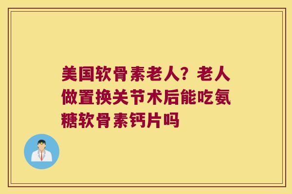 美国软骨素老人?老人做置换关节术后能吃氨糖软骨素钙片吗 美国软骨素老人?老人做置换关节术后能吃氨糖软骨素钙片吗