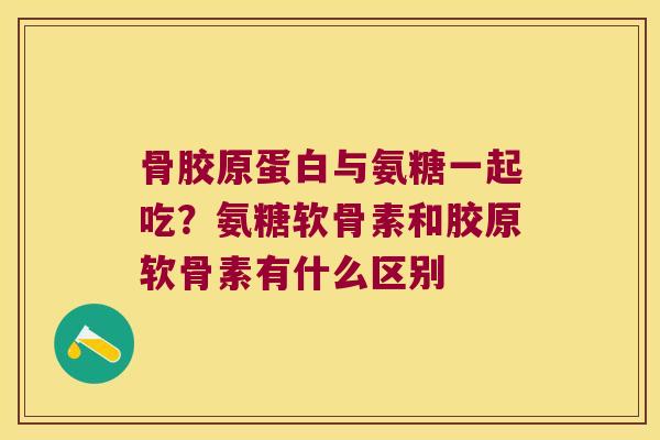骨胶原蛋白与氨糖一起吃?氨糖软骨素和胶原软骨素有什么区别 骨胶原蛋白与氨糖一起吃?氨糖软骨素和胶原软骨素有什么区别