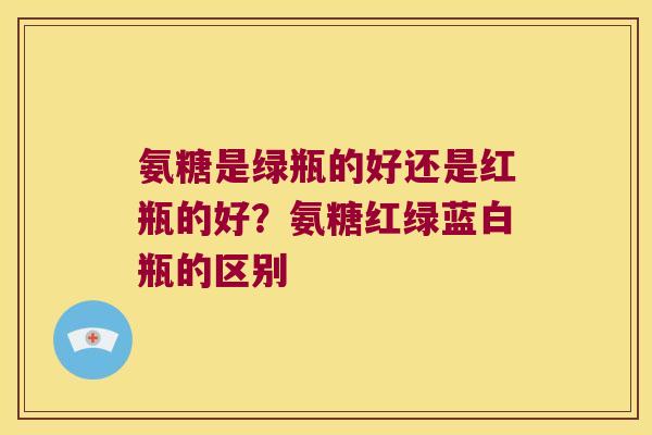 氨糖是绿瓶的好还是红瓶的好？氨糖红绿蓝白瓶的区别