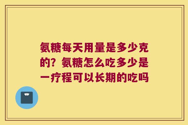 氨糖每天用量是多少克的？氨糖怎么吃多少是一疗程可以长期的吃吗